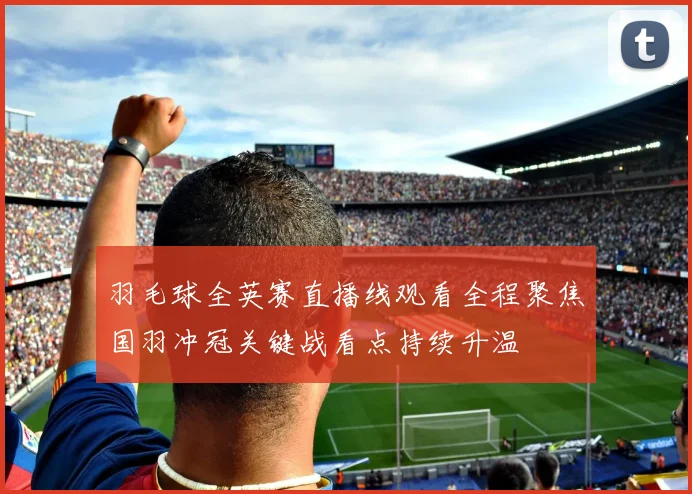 羽毛球全英赛直播线观看全程聚焦国羽冲冠关键战看点持续升温