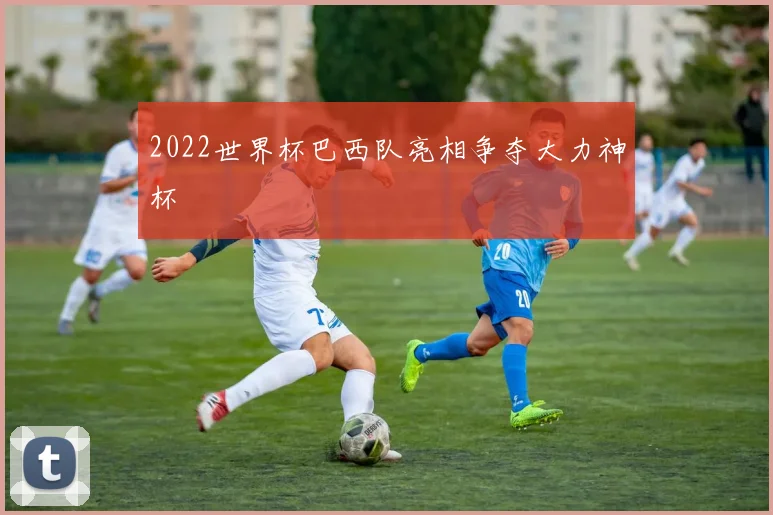 2022世界杯巴西队亮相争夺大力神杯