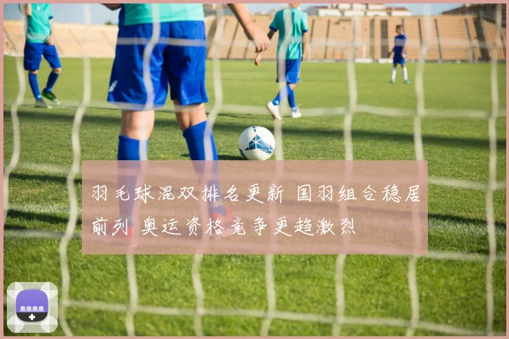 羽毛球混双排名更新 国羽组合稳居前列 奥运资格竞争更趋激烈