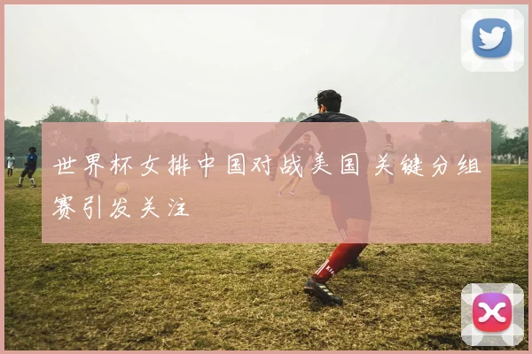 世界杯女排中国对战美国 关键分组赛引发关注