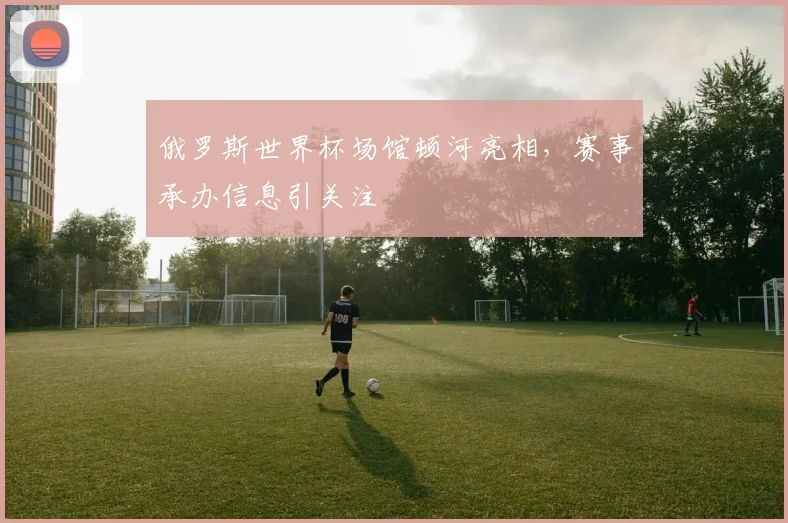 俄罗斯世界杯场馆顿河亮相，赛事承办信息引关注