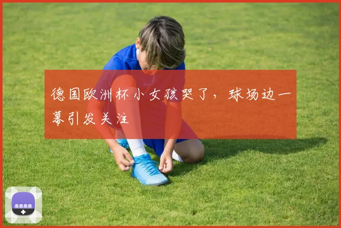 德国欧洲杯小女孩哭了，球场边一幕引发关注