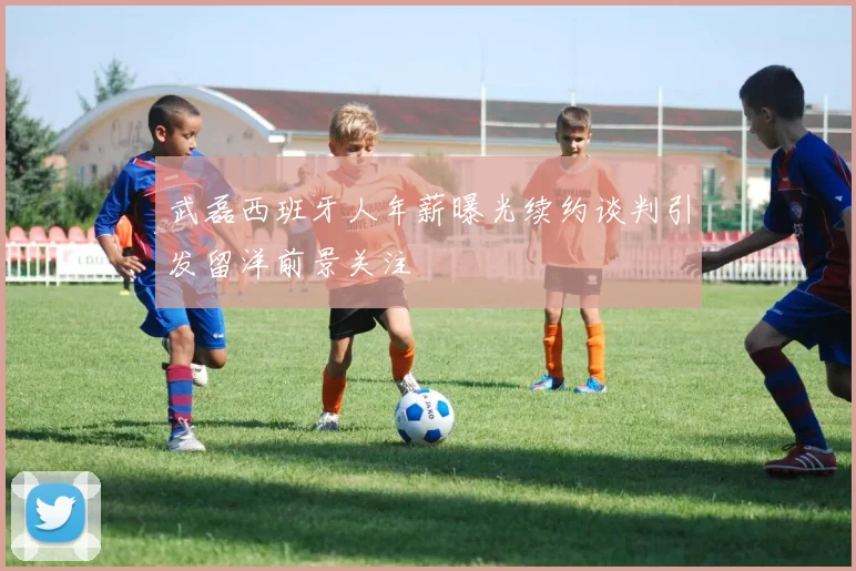 武磊西班牙人年薪曝光续约谈判引发留洋前景关注