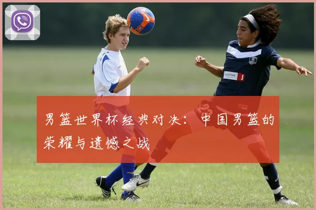 男篮世界杯经典对决:中国男篮的荣耀与遗憾之战