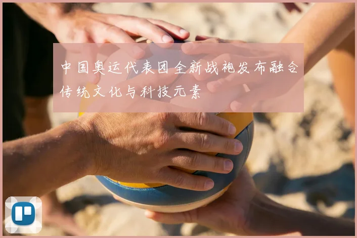 中国奥运代表团全新战袍发布融合传统文化与科技元素