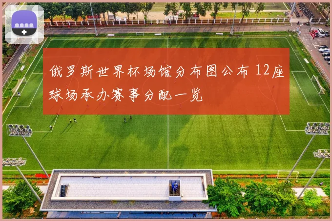 俄罗斯世界杯场馆分布图公布 12座球场承办赛事分配一览