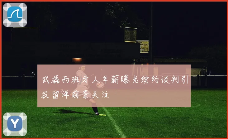 武磊西班牙人年薪曝光续约谈判引发留洋前景关注