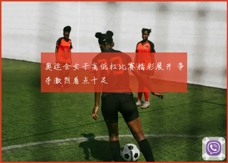 奥运会女子高低杠比赛精彩展开 争夺激烈看点十足