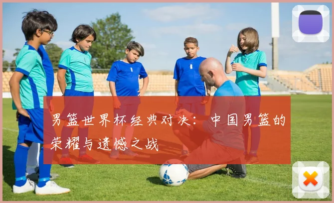 男篮世界杯经典对决：中国男篮的荣耀与遗憾之战