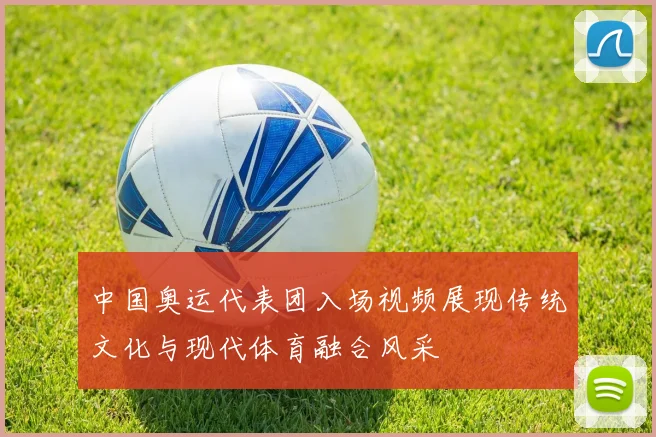中国奥运代表团入场视频展现传统文化与现代体育融合风采