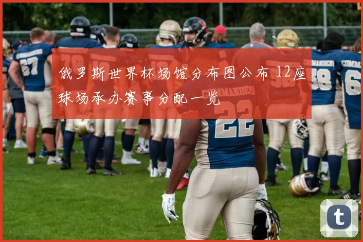 俄罗斯世界杯场馆分布图公布 12座球场承办赛事分配一览