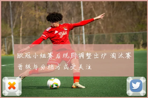 欧冠小组赛后规则调整出炉 淘汰赛晋级与分档方式受关注