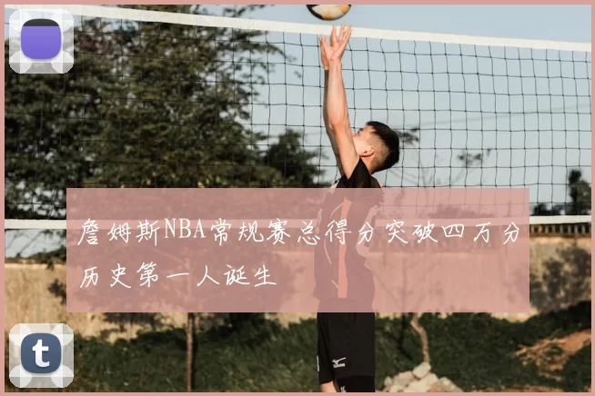 詹姆斯NBA常规赛总得分突破四万分历史第一人诞生