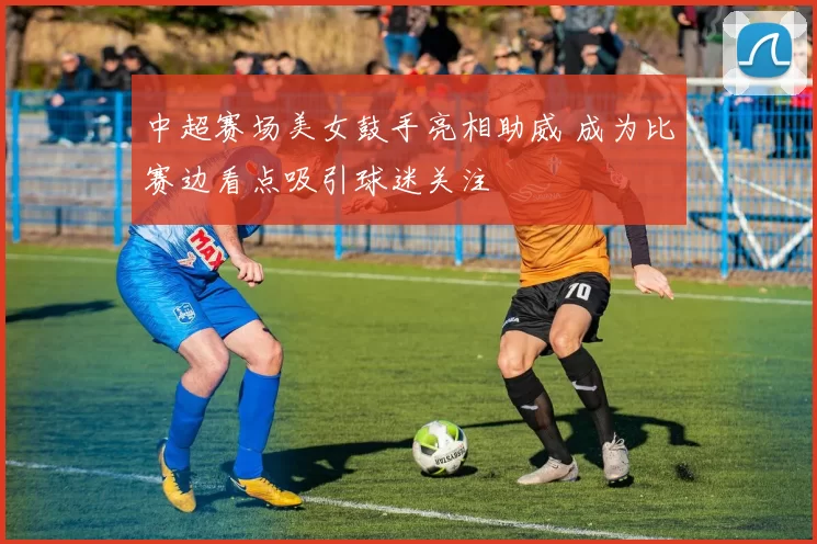 中超赛场美女鼓手亮相助威 成为比赛边看点吸引球迷关注