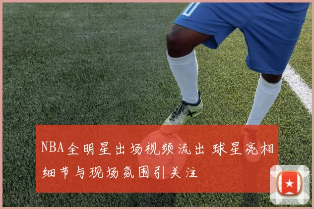 NBA全明星出场视频流出 球星亮相细节与现场氛围引关注