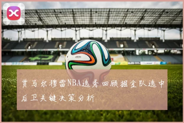 贾马尔穆雷NBA选秀回顾掘金队选中后卫关键决策分析
