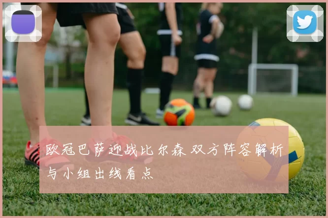 欧冠巴萨迎战比尔森 双方阵容解析与小组出线看点