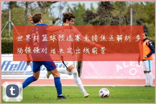 世界杯篮球预选赛竞猜焦点解析 多场强强对话决定出线前景