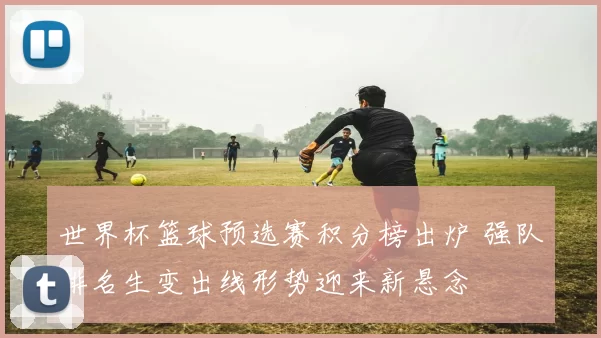 世界杯篮球预选赛积分榜出炉 强队排名生变出线形势迎来新悬念