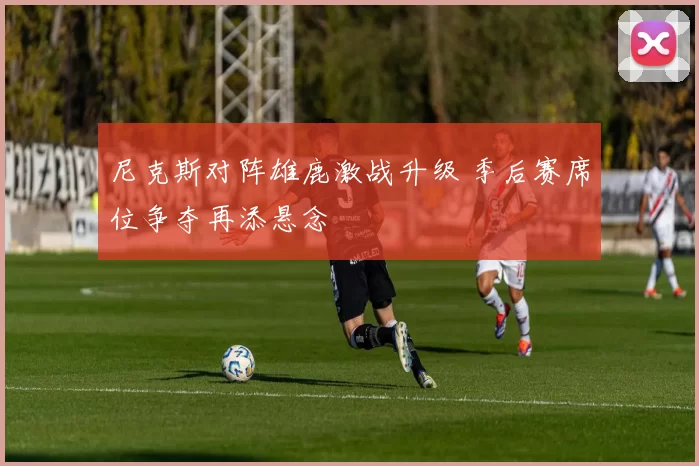 尼克斯对阵雄鹿激战升级 季后赛席位争夺再添悬念