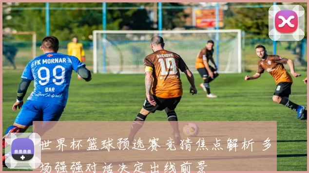 世界杯篮球预选赛竞猜焦点解析 多场强强对话决定出线前景