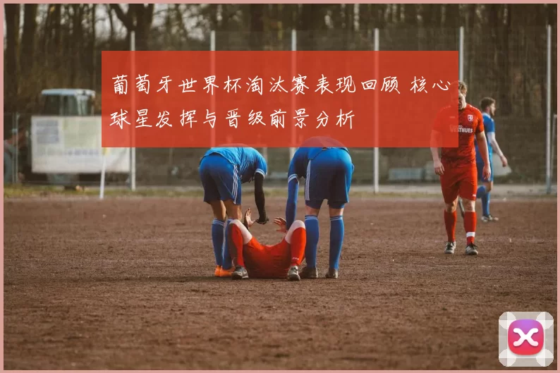 葡萄牙世界杯淘汰赛表现回顾 核心球星发挥与晋级前景分析