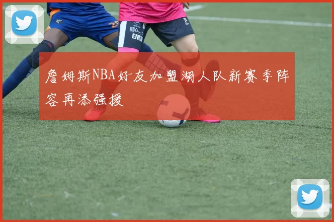 詹姆斯NBA好友加盟湖人队新赛季阵容再添强援