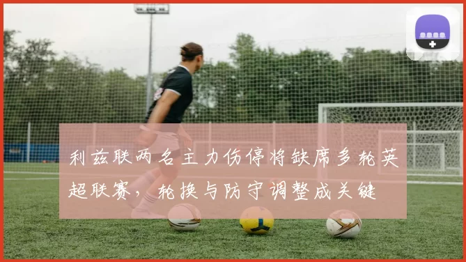 利兹联两名主力伤停将缺席多轮英超联赛，轮换与防守调整成关键