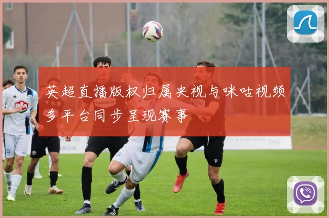 英超直播版权归属央视与咪咕视频多平台同步呈现赛事