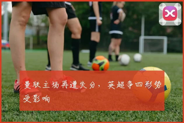 曼联主场再遭失分，英超争四形势受影响