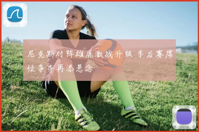 尼克斯对阵雄鹿激战升级 季后赛席位争夺再添悬念