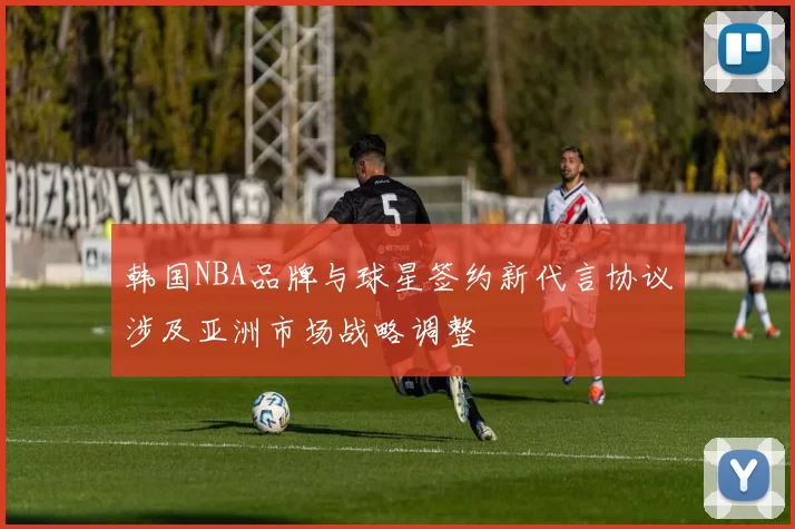 韩国NBA品牌与球星签约新代言协议涉及亚洲市场战略调整