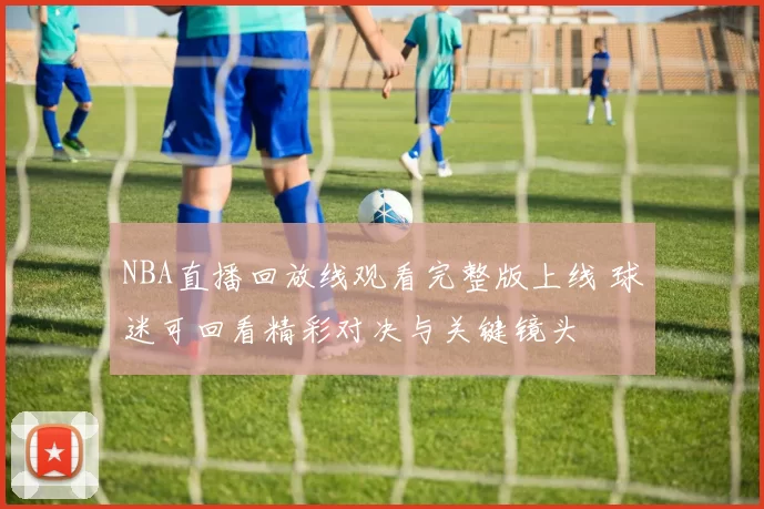NBA直播回放线观看完整版上线 球迷可回看精彩对决与关键镜头