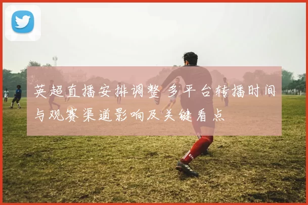 英超直播安排调整 多平台转播时间与观赛渠道影响及关键看点