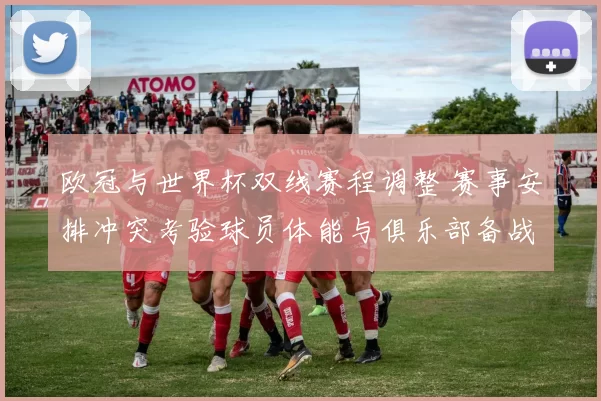 欧冠与世界杯双线赛程调整 赛事安排冲突考验球员体能与俱乐部备战