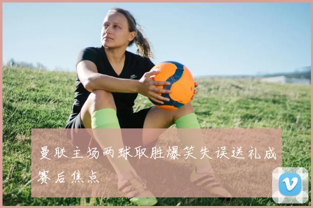 曼联主场两球取胜爆笑失误送礼成赛后焦点