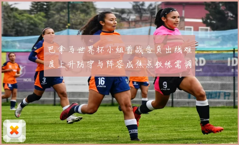 巴拿马世界杯小组首战告负出线难度上升防守与阵容成焦点教练需调整