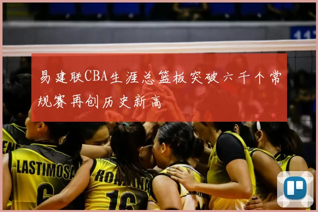 易建联CBA生涯总篮板突破六千个常规赛再创历史新高