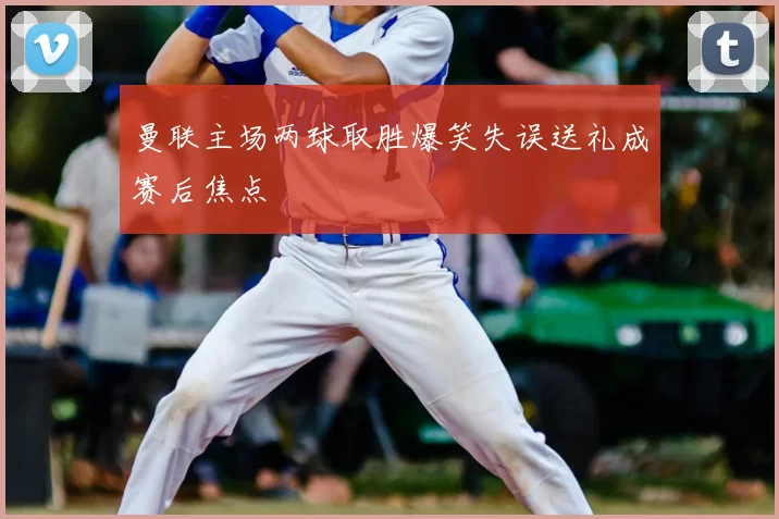 曼联主场两球取胜爆笑失误送礼成赛后焦点